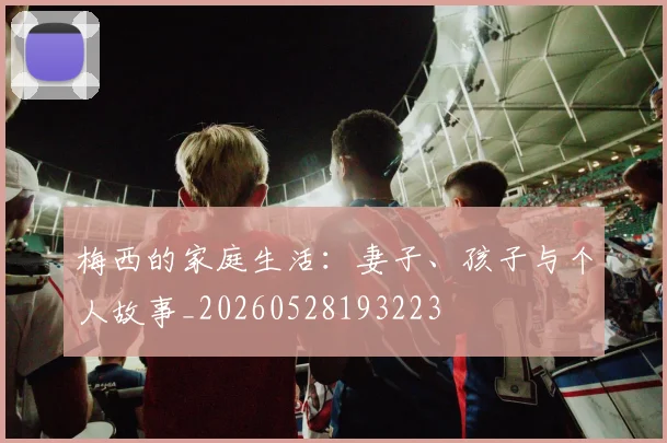 梅西的家庭生活：妻子、孩子与个人故事_20260528193223